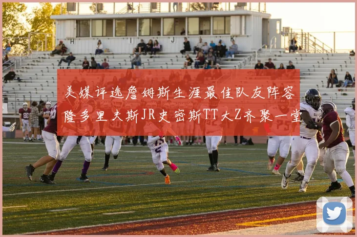 美媒评选詹姆斯生涯最佳队友阵容隆多里夫斯JR史密斯TT大Z齐聚一堂