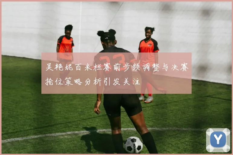 吴艳妮百米栏赛前步频调整与决赛抢位策略分析引发关注