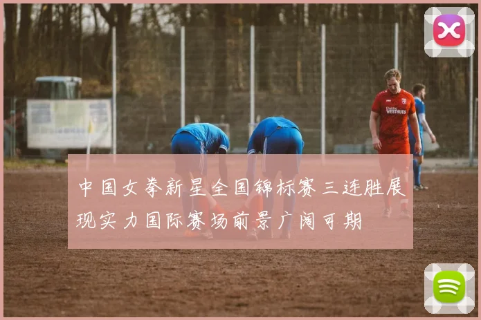 中国女拳新星全国锦标赛三连胜展现实力国际赛场前景广阔可期