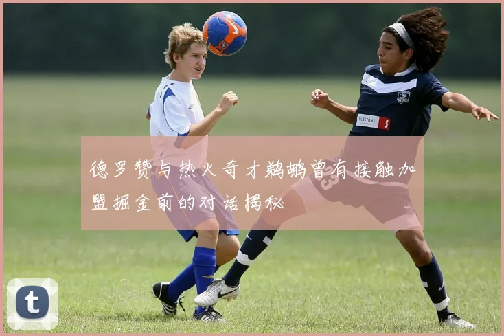 德罗赞与热火奇才鹈鹕曾有接触加盟掘金前的对话揭秘