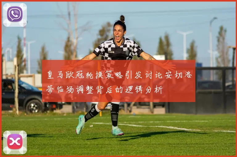 皇马欧冠轮换策略引发讨论安切洛蒂临场调整背后的逻辑分析